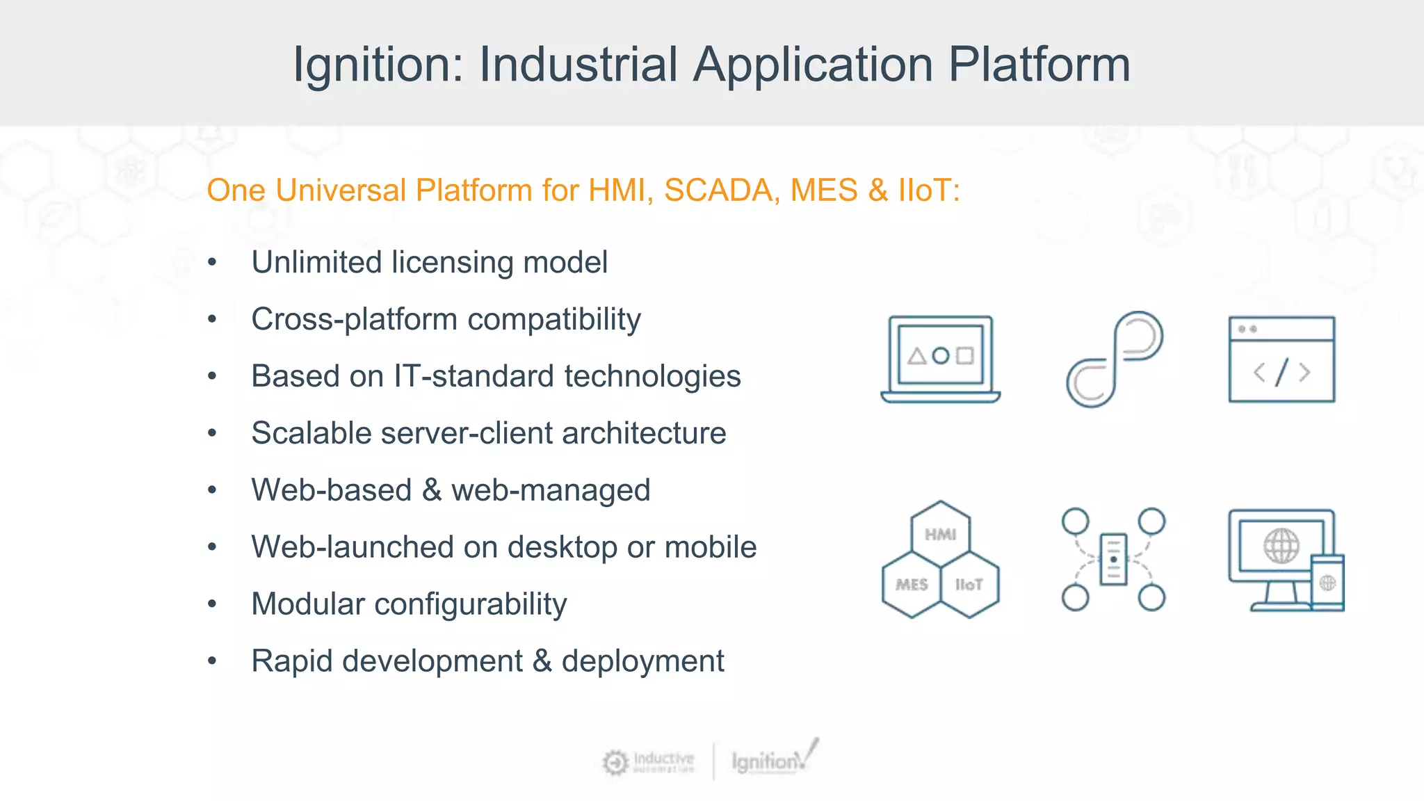 Ignition: Industrial Application Platform
One Universal Platform for HMI, SCADA, MES & IIoT:
• Unlimited licensing model
• Cross-platform compatibility
• Based on IT-standard technologies
• Scalable server-client architecture
• Web-based & web-managed
• Web-launched on desktop or mobile
• Modular configurability
• Rapid development & deployment
 