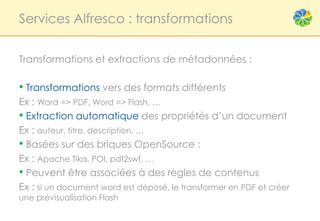 Services Alfresco : transformations


Transformations et extractions de métadonnées :

• Transformations vers des formats différents
Ex : Word => PDF, Word => Flash, …
• Extraction automatique des propriétés d’un document
Ex : auteur, titre, description, …
• Basées sur des briques OpenSource :
Ex : Apache Tika, POI, pdf2swf, …
• Peuvent être associées à des règles de contenus
Ex : si un document word est déposé, le transformer en PDF et créer
une prévisualisation Flash
 