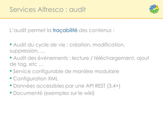 Services Alfresco : audit


L’audit permet la traçabilité des contenus :

• Audit du cycle de vie : création, modification,
suppression, …
• Audit des évènements : lecture / téléchargement, ajout
de tag, etc …
• Service configurable de manière modulaire
• Configuration XML
• Données accessibles par une API REST (3.4+)
• Documenté (exemples sur le wiki)
 