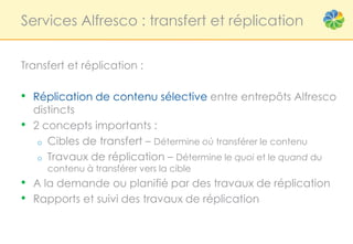 Services Alfresco : transfert et réplication


Transfert et réplication :

• Réplication de contenu sélective entre entrepôts Alfresco
    distincts
•   2 concepts importants :
     o Cibles de transfert – Détermine où transférer le contenu
     o Travaux de réplication – Détermine le quoi et le quand du
      contenu à transférer vers la cible
• A la demande ou planifié par des travaux de réplication
• Rapports et suivi des travaux de réplication
 