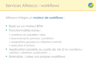 Services Alfresco : workflows


Alfresco intègre un moteur de workflows :

• Basé sur un moteur BPM
• Fonctionnalités riches :
  > workflows en parallèle / série
  > branchements, jointures, conditions
  > assignations groupes ou utilisateur nommé
  > exécution d’actions
• Application possible au cycle de vie d’un contenu :
  création, validation, publication, …
• Extensible : créez vos propres workflows
 