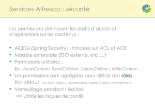 Services Alfresco : sécurité


Les permissions définissent les droits d’accès et
d’opérations sur les contenus :

• ACEGI (Spring Security) : fondées sur ACL et ACE
• Modèle extensible (SSO externe, etc …)
• Permissions unitaires :
    Ex : ReadContent, ReadChildren, DeleteChildren, WriteContent, …
•   Les permissions sont agrégées pour définir des rôles
    Par défaut : lecteur, éditeur, contributeur, collaborateur, coordinateur
•   Verrouillage pendant l’édition
     => Limite les risques de conflit
 