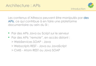 Architecture : APIs
                                                introduction


 Les contenus d’Alfresco peuvent être manipulés par des
 APIs, ce qui contribue à en faire une plateforme
 documentaire au sein du SI :

 • Par des APIs Java ou Script sur le serveur
 • Par des APIs “remote”, en accès distant :
   > WebServices SOAP - Java
   > Webscripts REST - Java ou JavaScript
   > CMIS - Atom REST ou Java SOAP
 