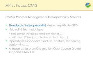 APIs : Focus CMIS


CMIS = Content Management Interoperability Services

• Standard d’interopérabilité des entrepôts de GED
• Neutralité technologique
    > côté serveur (Alfresco, Sharepoint, FileNet, …)
    > côté client (Client java, client ruby, client php, …)
• Opérations supportées : lecture, écriture, recherche,
    versionning, …
•   Alfresco est la première solution OpenSource à avoir
    supporté CMIS 1.0
 