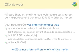 Clients web


Alfresco Share est une interface web fournie par Alfresco,
qui n’expose qu’une partie des fonctionnalités du moteur

Vous pouvez créer vos propres interfaces web :
• pour répondre à un besoin métier spécifique
   Ex: traitement des courriers entrant, chaîne de dématérialisation, …
• par l’API REST (webscripts)
   pilotage de tous les services : audit, workflow, transformations, …
• par les APIs CMIS

       ~40% de nos clients utilisent une interface métier
 