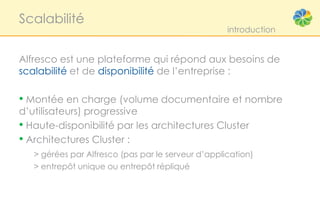Scalabilité
                                                    introduction


Alfresco est une plateforme qui répond aux besoins de
scalabilité et de disponibilité de l’entreprise :

• Montée en charge (volume documentaire et nombre
d’utilisateurs) progressive
• Haute-disponibilité par les architectures Cluster
• Architectures Cluster :
   > gérées par Alfresco (pas par le serveur d’application)
   > entrepôt unique ou entrepôt répliqué
 