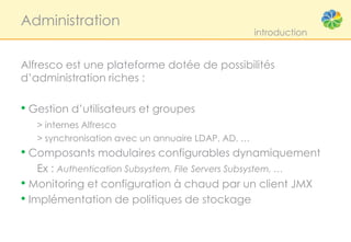 Administration
                                                    introduction


Alfresco est une plateforme dotée de possibilités
d’administration riches :

• Gestion d’utilisateurs et groupes
   > internes Alfresco
   > synchronisation avec un annuaire LDAP, AD, …
• Composants modulaires configurables dynamiquement
    Ex : Authentication Subsystem, File Servers Subsystem, …
• Monitoring et configuration à chaud par un client JMX
• Implémentation de politiques de stockage
 