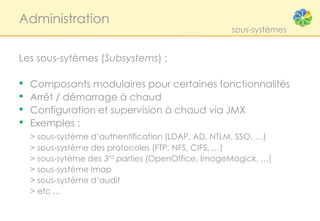 Administration
                                                    sous-systèmes


Les sous-sytèmes (Subsystems) :

•   Composants modulaires pour certaines fonctionnalités
•   Arrêt / démarrage à chaud
•   Configuration et supervision à chaud via JMX
•   Exemples :
    > sous-système d’authentification (LDAP, AD, NTLM, SSO, …)
    > sous-système des protocoles (FTP, NFS, CIFS, …)
    > sous-sytème des 3rd parties (OpenOffice, ImageMagick, …)
    > sous-système Imap
    > sous-système d’audit
    > etc …
 