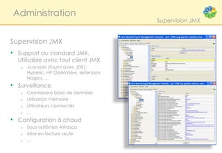 Administration
                                         Supervision JMX


Supervision JMX
• Support du standard JMX.
  Utilisable avec tout client JMX
   o   Jconsole (fourni avec JDK),
       Hyperic, HP OpenView, extension
       Nagios, ...
• Surveillance
   o   Connexions base de données
   o   Utilisation mémoire
   o   Utilisateurs connectés
   o   ...
• Configuration à chaud
   o   Sous-systèmes Alfresco
   o   Mise en lecture seule
   o   …
 