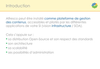 Introduction


Alfresco peut être installé comme plateforme de gestion
des contenus, accessibles et pilotés par les différentes
applications de votre SI (vision infrastructure / SOA).

Cela s’appuie sur :
• sa distribution Open-Source et son respect des standards
• son architecture
• sa scalabilité
• ses possibilités d’administration
 