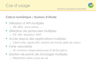Cas d’usage
                                                Grand compte industriel


Calcul numérique / bureau d’étude

• Utilisation d’API multiples
    o   WS, REST, Java native, …
• Utilisation de protocoles multiples
    o   FTP, NFS, WebDAV, HTTP
•   Accès depuis des applications multiples
    o   Client web, applicatifs, stations de travail, grille de calcul
• Forte volumétrie
    o   Un contenu unique pèse jusqu’à 50 Go pièce
• Gestion de points de stockages multiples
    o   Répartition selon cycle de vie
 