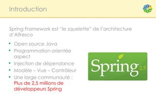 Introduction


Spring Framework est “le squelette” de l’architecture
d’Alfresco
• Open source Java
• Programmation orientée
    aspect
•   Injection de dépendance
•   Modèle – Vue – Contrôleur
•   Une large communauté :
    Plus de 2,5 millions de
    développeurs Spring
 