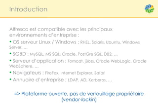 Introduction


Alfresco est compatible avec les principaux
environnements d’entreprise :
• OS serveur Linux / Windows : RHEL, Solaris, Ubuntu, Windows
Server, …
• SGBD : MySQL, MS SQL, Oracle, PostGre SQL, DB2, …
• Serveur d’application : Tomcat, jBoss, Oracle WebLogic, Oracle
WebSphere, …
• Navigateurs : FireFox, Internet Explorer, Safari
• Annuaire d’entreprise : LDAP, AD, Kerberos, …

  => Plateforme ouverte, pas de verrouillage propriétaire
                    (vendor-lockin)
 