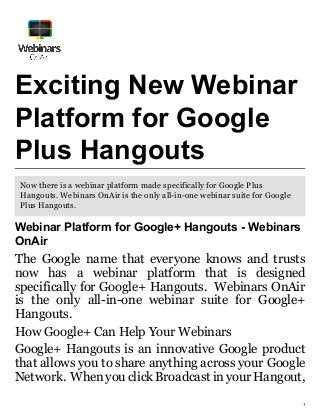 1
Exciting New Webinar
Platform for Google
Plus Hangouts
Now there is a webinar platform made specifically for Google Plus
Hangouts. Webinars OnAir is the only all-in-one webinar suite for Google
Plus Hangouts.
Webinar Platform for Google+ Hangouts - Webinars
OnAir
The Google name that everyone knows and trusts
now has a webinar platform that is designed
specifically for Google+ Hangouts. Webinars OnAir
is the only all-in-one webinar suite for Google+
Hangouts.
How Google+ Can Help Your Webinars
Google+ Hangouts is an innovative Google product
that allows you to share anything across your Google
Network. When you click Broadcast in your Hangout,
 