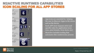 M2ACTIVE RUNTIMES CAPABILITIES
ICON SCALING FOR ALL APP STORES


                    • App icons are essential for helping
                      the user to discover Apps in the stores
                      and on the device
                    • Each APP store imposes strict and
                      specific rules for application icons
                      (size, pixel density, form factor etc)
                    • M2Active includes tooling that
                      automates this cumbersome process




                                                           M2Active Architecture & Runtimes /   27
 