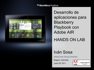 Desarrollo de aplicaciones para BlackberryPlaybook con Adobe AIR HANDS ON LAB Iván Sosa Adobe User Group Colombia Bogota, Colombia Junio 29, 2011 