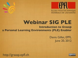 Webinar SIG PLE
                         Introduction to Graasp
a Personal Learning Environments (PLE) Enabler

                                Denis Gillet, EPFL
                                   June 20, 2012



http://graasp.epﬂ.ch
 