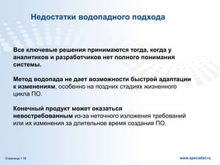 Страница  19 www.specialist.ru
Все ключевые решения принимаются тогда, когда у
аналитиков и разработчиков нет полного понимания
системы.
Метод водопада не дает возможности быстрой адаптации
к изменениям, особенно на поздних стадиях жизненного
цикла ПО.
Конечный продукт может оказаться
невостребованным из-за неточного изложения требований
или их изменения за длительное время создания ПО.
Недостатки водопадного подхода
 