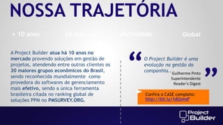 NOSSA TRAJETÓRIA
20 maiores

A Project Builder atua há 10 anos no
mercado provendo soluções em gestão de
projetos, atendendo entre outros clientes os
20 maiores grupos econômicos do Brasil,
sendo reconhecida mundialmente como
provedora do softwares de gerenciamento
mais efetivo, sendo a única ferramenta
brasileira citada no ranking global de
soluções PPM no PMSURVEY.ORG.

efetividade

“

Global

O Project Builder é uma
evolução na gestão da
companhia.. Guilherme Pinto
Superintendente
Reader's Digest
Confira o CASE completo:
http://bit.ly/1dGsmsP

“

+ 10 anos

 