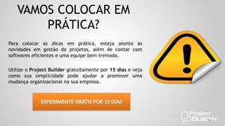VAMOS COLOCAR EM
PRÁTICA?
Para colocar as dicas em prática, esteja atento às
novidades em gestão de projetos, além de contar com
softwares eficientes e uma equipe bem treinada.
Utilize o Project Builder gratuitamente por 15 dias e veja
como sua simplicidade pode ajudar a promover uma
mudança organizacional na sua empresa.

EXPERIMENTE GRÁTIS POR 15 DIAS
44

 