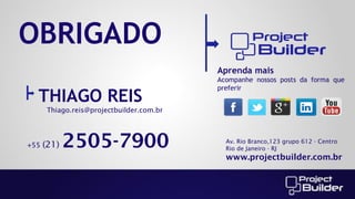OBRIGADO
Aprenda mais

THIAGO REIS

Acompanhe nossos posts da forma que
preferir

Thiago.reis@projectbuilder.com.br

+55

(21)

2505-7900

Av. Rio Branco,123 grupo 612 - Centro
Rio de Janeiro - RJ

www.projectbuilder.com.br

 