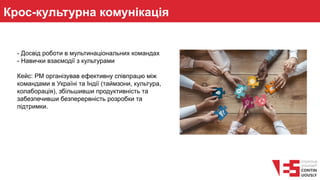Крос-культурна комунікація
- Досвід роботи в мультинаціональних командах
- Навички взаємодії з культурами
Кейс: PM організував ефективну співпрацю між
командами в Україні та Індії (таймзони, культура,
колаборація), збільшивши продуктивність та
забезпечивши безперервність розробки та
підтримки.
 