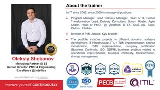 In IT since 2005, since 2009 in managerial positions:
● Program Manager, Lead Delivery Manager, Head of IT, Global
Transformation Lead, Delivery Consultant, Scrum Master, Agile
Coach, Head of PMO @ Vodafone, DTEK, GMS AG, Scalr,
Ciklum, Intellias.
● Director of PMI Ukraine: Kyiv branch
● The portfolio includes projects in different domains: software
development, IT infrastructure, ITIL / ITSM implementation, service
monetization, PMO implementation, company certification
(Business Continuity, ISO, GDPR), business projects related to
operational improvements, business continuity, transformation,
change management.
improve yourself CONTINUOUSLY
About the trainer
Oleksiy Shebanov
Managing Partner @ E5
Senior Director. PMO & Engineering
Excellence @ Intellias
see detailed info on LinkedIn
 
