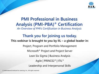 © International Institute for Learning, Inc., All rights reserved. 1Intelligence, Integrity and Innovation© International Institute for Learning, Inc., All rights reserved.
Thank you for joining us today.
This webinar is brought to you by IIL – a global leader in:
Project, Program and Portfolio Management
Microsoft® Project and Project Server
Lean Six Sigma | Business Analysis
Agile | PRINCE2® | ITIL®
Leadership and Interpersonal Skills
PMI Professional in Business
Analysis (PMI-PBA)® Certification
An Overview of PMI’s Certification in Business Analysis
 