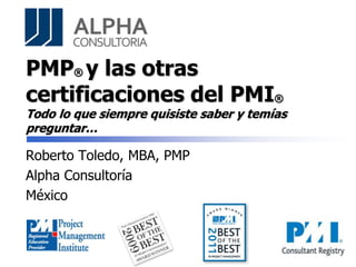 PMP® y las otras
certificaciones del PMI®
Todo lo que siempre quisiste saber y temías
preguntar…
Roberto Toledo, MBA, PMP
Alpha Consultoría
México
 
