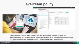 16
everteam.policy
Everteam.policy est un outil efficace qui sert à recueillir, décrire, et gérer vos
règles/politique de conservation et à tenir votre registre de traitement conformément
aux obligations légales en vigueur pour l’ensemble de votre organisation
 