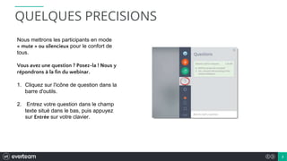 2
Nous mettrons les participants en mode
« mute » ou silencieux pour le confort de
tous.
Vous avez une question ? Posez-la ! Nous y
répondrons à la fin du webinar.
1. Cliquez sur l'icône de question dans la
barre d'outils.
2. Entrez votre question dans le champ
texte situé dans le bas, puis appuyez
sur Entrée sur votre clavier.
QUELQUES PRECISIONS
 