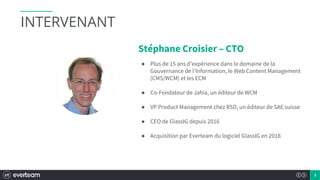 3
Stéphane Croisier – CTO
● Plus de 15 ans d’expérience dans le domaine de la
Gouvernance de l’Information, le Web Content Management
(CMS/WCM) et les ECM
● Co-Fondateur de Jahia, un éditeur de WCM
● VP Product Management chez RSD, un éditeur de SAE suisse
● CEO de GlassIG depuis 2016
● Acquisition par Everteam du logiciel GlassIG en 2018
INTERVENANT
 