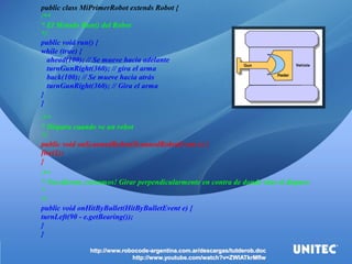 http://www.robocode-argentina.com.ar/descargas/tutderob.doc http://www.youtube.com/watch?v=ZWlATkrMflw 
public class MiPrimerRobot extends Robot { /** * El Metodo Run() del Robot*/ public void run() { while (true) { ahead(100); // Se mueve hacia adelante turnGunRight(360); // gira el arma back(100); // Se mueve hacia atrás turnGunRight(360); // Gira el arma} } /** * Dispara cuando ve un robot*/ public void onScannedRobot(ScannedRobotEvent e) { fire(1); } /** * Nos dieron, corramos! Girar perpendicularmente en contra de donde vino el disparo* */ public void onHitByBullet(HitByBulletEvent e) { turnLeft(90 - e.getBearing()); } }  