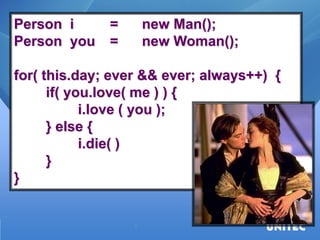 Person i = new Man(); Person you = new Woman(); for( this.day; ever && ever; always++) { if( you.love( me ) ) { i.love ( you ); } else { i.die( ) } }  