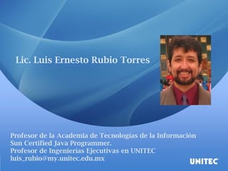 Lic. Luis Ernesto Rubio Torres 
Profesor de la Academia de Tecnologías de la Información 
Sun Certified Java Programmer. 
Profesor de Ingenierías Ejecutivas en UNITEC 
luis_rubio@my.unitec.edu.mx  