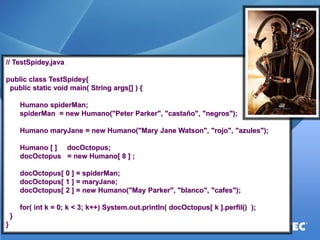 // TestSpidey.java 
public class TestSpidey{ 
public static void main( String args[] ) { 
Humano spiderMan; 
spiderMan = new Humano("Peter Parker", "castaño", "negros"); 
Humano maryJane = new Humano("Mary Jane Watson", "rojo", "azules"); 
Humano [ ] docOctopus; 
docOctopus = new Humano[ 8 ] ; 
docOctopus[ 0 ] = spiderMan; 
docOctopus[ 1 ] = maryJane; 
docOctopus[ 2 ] = new Humano("May Parker", "blanco", "cafes"); 
for( int k = 0; k < 3; k++) System.out.println( docOctopus[ k ].perfil() ); 
} 
}  