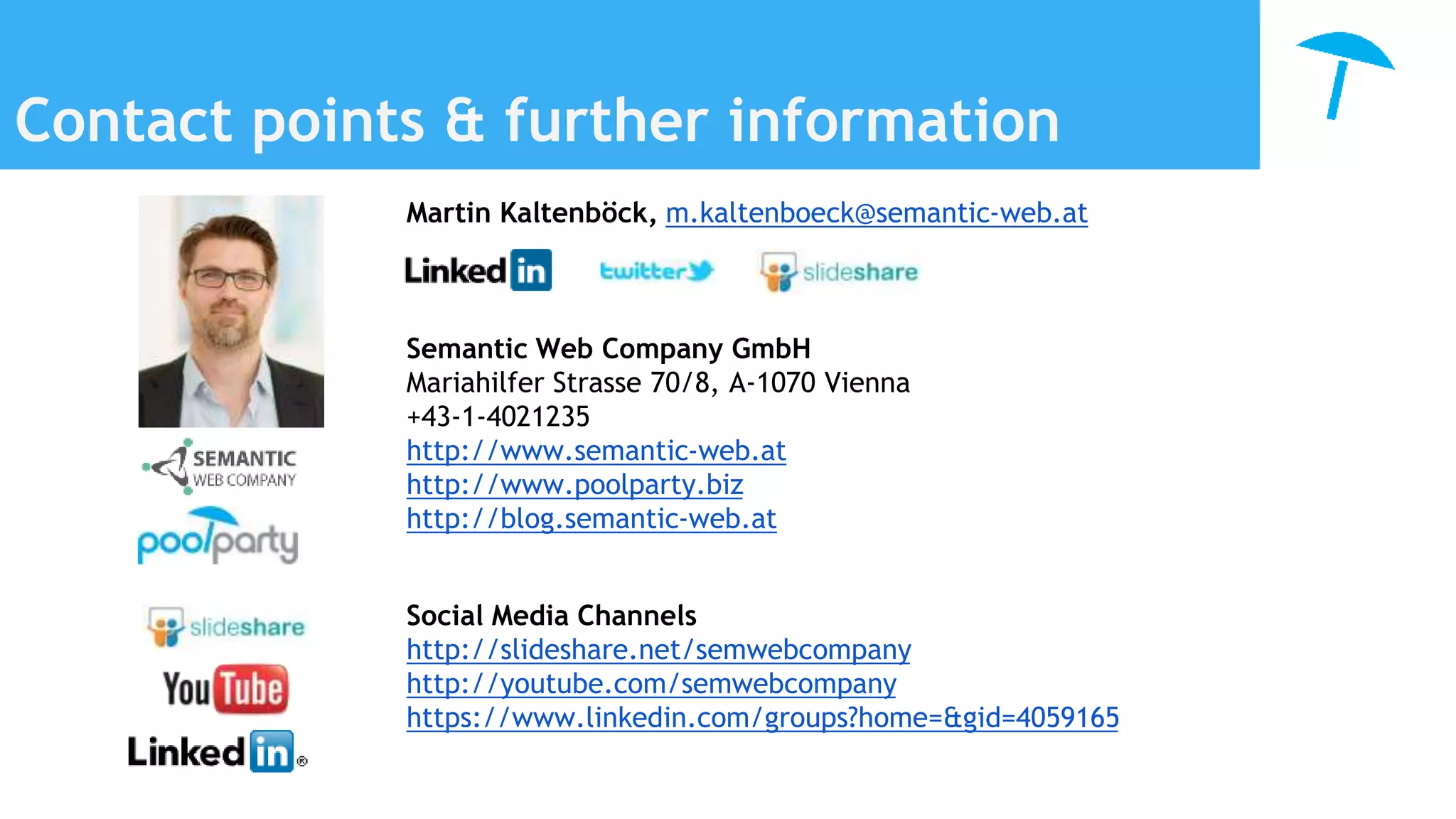 Contact points & further information
Martin Kaltenböck, m.kaltenboeck@semantic-web.at
Semantic Web Company GmbH
Mariahilfer Strasse 70/8, A-1070 Vienna
+43-1-4021235
http://www.semantic-web.at
http://www.poolparty.biz
http://blog.semantic-web.at
Social Media Channels
http://slideshare.net/semwebcompany
http://youtube.com/semwebcompany
https://www.linkedin.com/groups?home=&gid=4059165
 