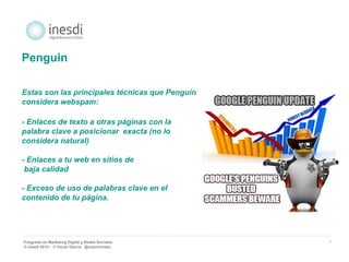 Posgrado en Marketing Digital y Redes Sociales 
© inesdi 2014 - © Oscar García @solucionseo 
* 
Penguin 
Estas son las principales técnicas que Penguin 
considera webspam: 
- Enlaces de texto a otras páginas con la 
palabra clave a posicionar exacta (no lo 
considera natural) 
- Enlaces a tu web en sitios de 
baja calidad 
- Exceso de uso de palabras clave en el 
contenido de tu página. 
 