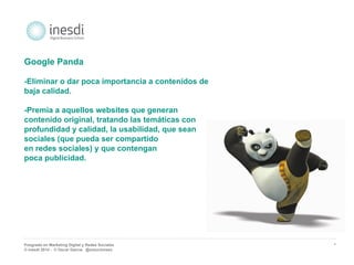 Posgrado en Marketing Digital y Redes Sociales 
© inesdi 2014 - © Oscar García @solucionseo 
* 
Google Panda 
-Eliminar o dar poca importancia a contenidos de 
baja calidad. 
-Premia a aquellos websites que generan 
contenido original, tratando las temáticas con 
profundidad y calidad, la usabilidad, que sean 
sociales (que pueda ser compartido 
en redes sociales) y que contengan 
poca publicidad. 
 