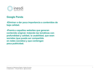 Posgrado en Marketing Digital y Redes Sociales 
© inesdi 2014 - © Oscar García @solucionseo 
* 
Google Panda 
-Eliminar o dar poca importancia a contenidos de 
baja calidad. 
-Premia a aquellos websites que generan 
contenido original, tratando las temáticas con 
profundidad y calidad, la usabilidad, que sean 
sociales (que pueda ser compartido 
en redes sociales) y que contengan 
poca publicidad. 
 