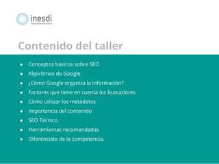 Posgrado en Marketing Digital y Redes Sociales 
© inesdi 2013 - © Oscar García @solucionseo 
* 
Contenido del taller 
● Conceptos básicos sobre SEO 
● Algoritmos de Google 
● ¿Cómo Google organiza la información? 
● Factores que tiene en cuenta los buscadores 
● Cómo utilizar los metadatos 
● Importancia del contenido 
● SEO Técnico 
● Herramientas recomendadas 
● Diferénciate de la competencia. 
 