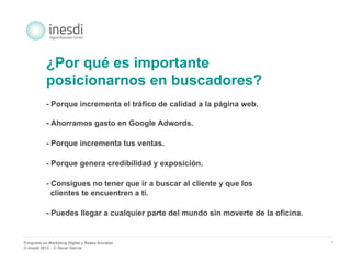 Posgrado en Marketing Digital y Redes Sociales 
© inesdi 2013 - © Oscar García 
* 
¿Por qué es importante 
posicionarnos en buscadores? 
- Porque incrementa el tráfico de calidad a la página web. 
- Ahorramos gasto en Google Adwords. 
- Porque incrementa tus ventas. 
- Porque genera credibilidad y exposición. 
- Consigues no tener que ir a buscar al cliente y que los 
clientes te encuentren a tí. 
- Puedes llegar a cualquier parte del mundo sin moverte de la oficina. 
 