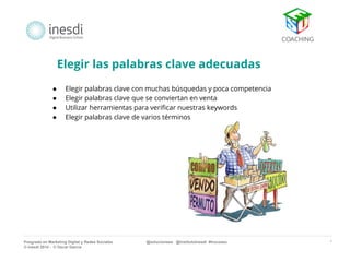 * 
Elegir las palabras clave adecuadas 
● Elegir palabras clave con muchas búsquedas y poca competencia 
● Elegir palabras clave que se conviertan en venta 
● Utilizar herramientas para verificar nuestras keywords 
● Elegir palabras clave de varios términos 
Posgrado en Marketing Digital y Redes Sociales @solucionseo @institutoInesdi #trucoseo 
© inesdi 2014 - © Oscar García 
 
