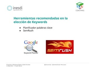 Herramientas recomendadas en la 
elección de Keywords 
● Planificador palabras clave 
● SemRush 
Posgrado en Marketing Digital y Redes Sociales @solucionseo @institutoInesdi #trucoseo 
© inesdi 2014 - © Oscar García 
 