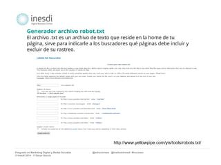 Generador archivo robot.txt 
El archivo .txt es un archivo de texto que reside en la home de tu 
página, sirve para indicarle a los buscadores qué páginas debe incluir y 
excluir de su rastreo. 
http://www.yellowpipe.com/yis/tools/robots.txt/ 
Posgrado en Marketing Digital y Redes Sociales @solucionseo @institutoInesdi #trucoseo 
© inesdi 2014- © Oscar García 
 