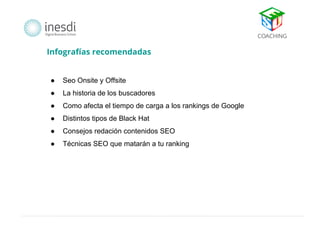 Infografías recomendadas 
● Seo Onsite y Offsite 
● La historia de los buscadores 
● Como afecta el tiempo de carga a los rankings de Google 
● Distintos tipos de Black Hat 
● Consejos redación contenidos SEO 
● Técnicas SEO que matarán a tu ranking 
 