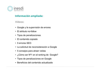 Información ampliada: 
Vídeos: 
• Google y la supervisión de errores 
• El atributo no-follow 
• Tipos de penalizaciones 
• El contenido copiado 
• 5 errores SEO 
• La solicitud de reconsideración a Google 
• 5 consejos para atraer visitas 
• ¿Cómo ser Nº1 en el ranking de Google? 
• Tipos de penalizaciones en Google 
• Beneficios del contenido actualizado 
 