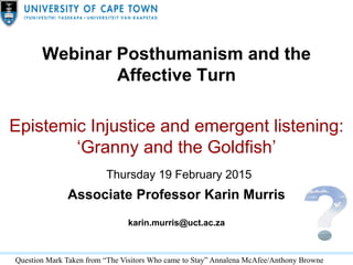 Webinar Posthumanism and the
Affective Turn
Epistemic Injustice and emergent listening:
‘Granny and the Goldfish’
Thursday 19 February 2015
Associate Professor Karin Murris
karin.murris@uct.ac.za
Question Mark Taken from “The Visitors Who came to Stay” Annalena McAfee/Anthony Browne
 