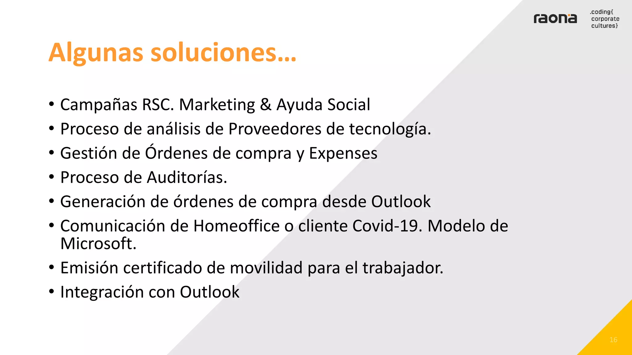 Algunas soluciones…
• Campañas RSC. Marketing & Ayuda Social
• Proceso de análisis de Proveedores de tecnología.
• Gestión de Órdenes de compra y Expenses
• Proceso de Auditorías.
• Generación de órdenes de compra desde Outlook
• Comunicación de Homeoffice o cliente Covid-19. Modelo de
Microsoft.
• Emisión certificado de movilidad para el trabajador.
• Integración con Outlook
 