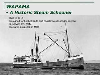 WAPAMA  -  A Historic Steam Schooner Built in 1915 Designed for lumber trade and coastwise passenger service In-service thru 1947 Declared as a NHL in 1984 